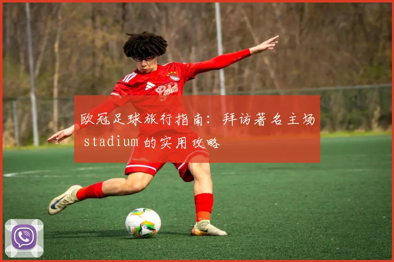 欧冠足球旅行指南：拜访著名主场 stadium 的实用攻略