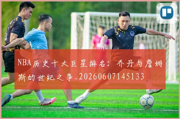 NBA历史十大巨星排名:乔丹与詹姆斯的世纪之争_20260607145133