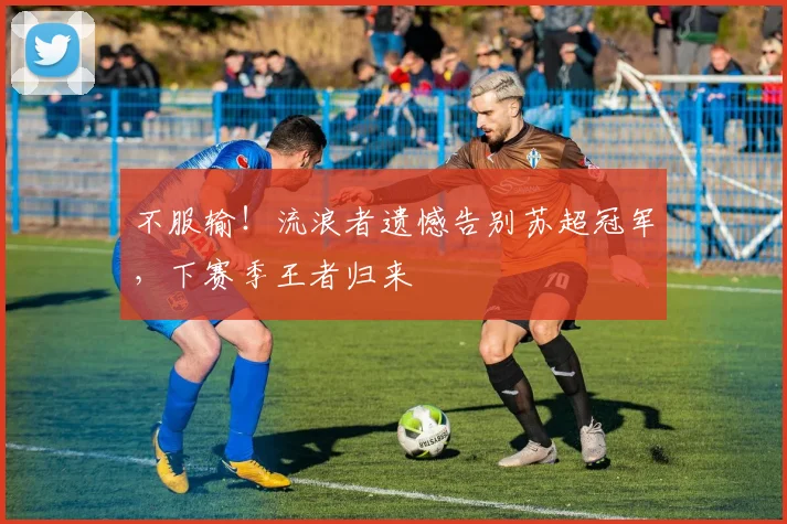 不服输!流浪者遗憾告别苏超冠军,下赛季王者归来