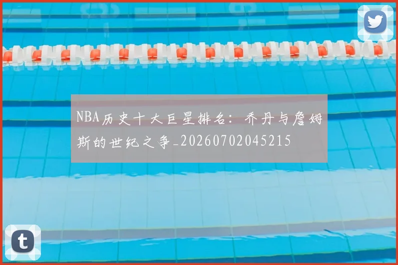 NBA历史十大巨星排名:乔丹与詹姆斯的世纪之争_20260702045215