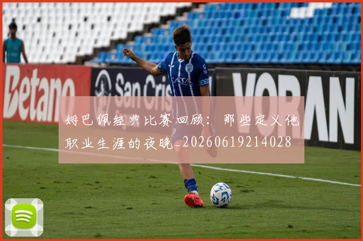 姆巴佩经典比赛回顾:那些定义他职业生涯的夜晚_20260619214028