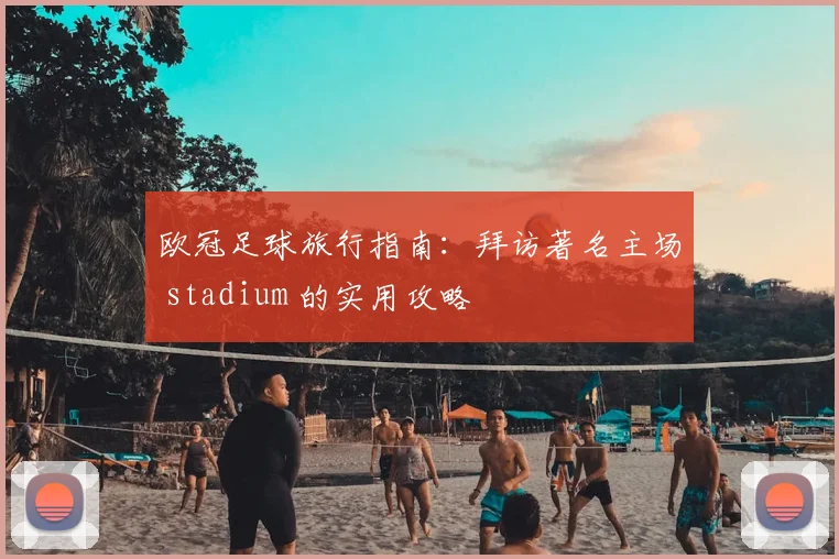 欧冠足球旅行指南：拜访著名主场 stadium 的实用攻略