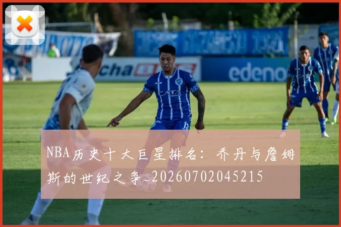 NBA历史十大巨星排名:乔丹与詹姆斯的世纪之争_20260702045215