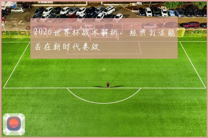 2026世界杯战术解析,经典打法能否在新时代奏效