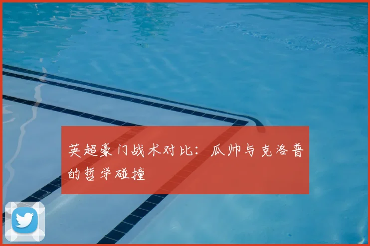 英超豪门战术对比:瓜帅与克洛普的哲学碰撞