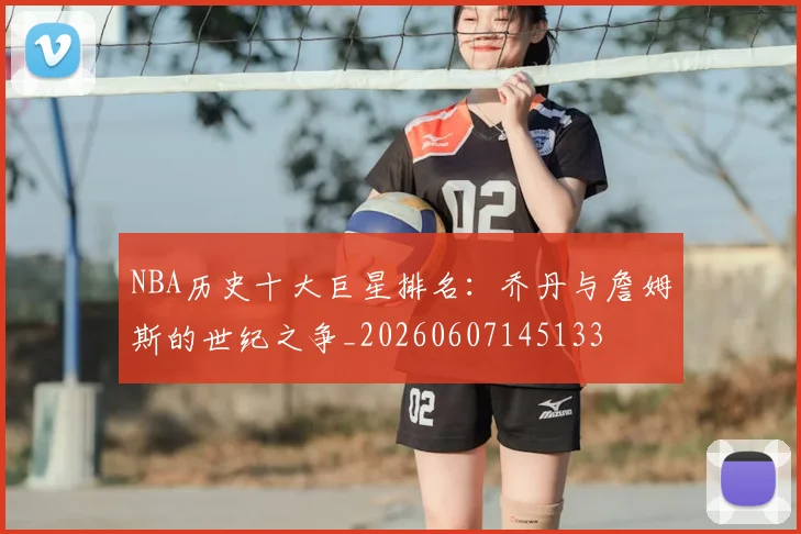 NBA历史十大巨星排名:乔丹与詹姆斯的世纪之争_20260607145133