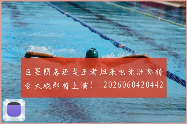 巨星陨落还是王者归来电竞洲际转会大戏即将上演！_20260604204428_20260707150746