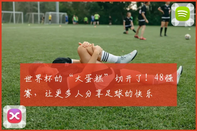 世界杯的“大蛋糕”切开了！48强赛，让更多人分享足球的快乐