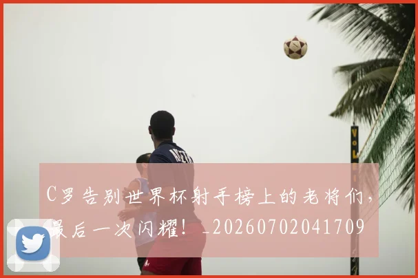 C罗告别世界杯射手榜上的老将们，最后一次闪耀！_20260702041709