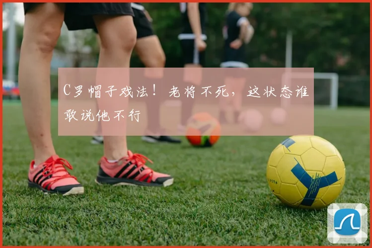 C罗帽子戏法!老将不死,这状态谁敢说他不行