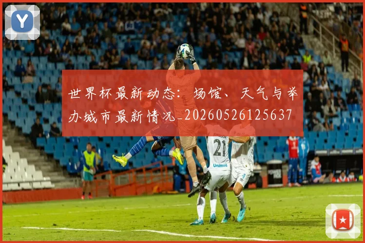 世界杯最新动态：场馆、天气与举办城市最新情况_20260526125637