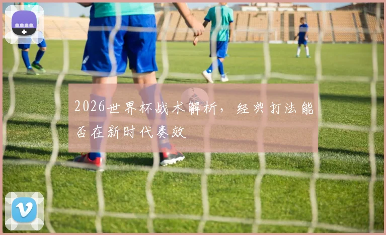 2026世界杯战术解析,经典打法能否在新时代奏效
