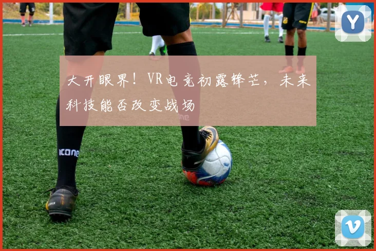 大开眼界！VR电竞初露锋芒，未来科技能否改变战场