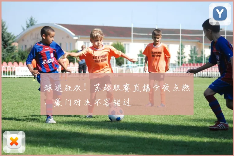 球迷狂欢！苏超联赛直播今夜点燃，豪门对决不容错过