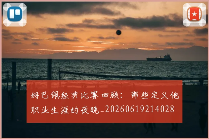 姆巴佩经典比赛回顾:那些定义他职业生涯的夜晚_20260619214028