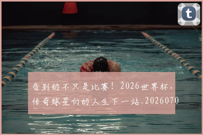 告别的不只是比赛！2026世界杯，传奇球星们的人生下一站_20260704175809